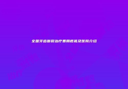 全国牙齿断裂治疗费用概览及医院介绍