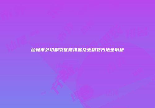汕尾市外切眼袋医院排名及去眼袋方法全解析