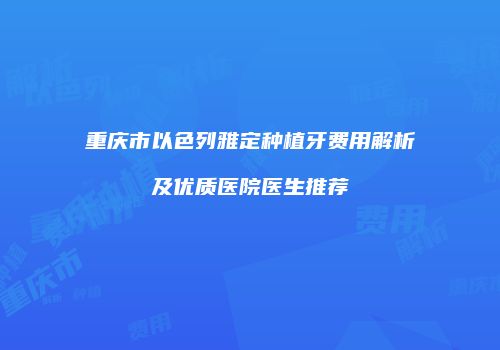 重庆市以色列雅定种植牙费用解析及优质医院医生推荐