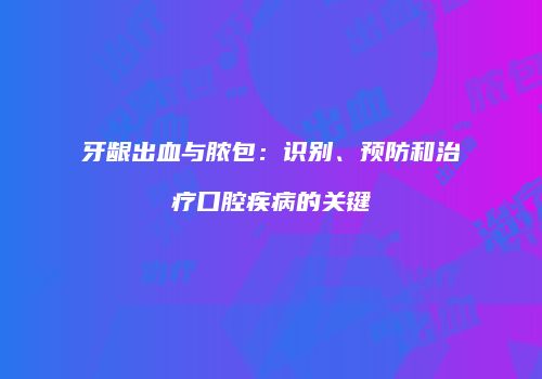 牙龈出血与脓包：识别、预防和治疗口腔疾病的关键