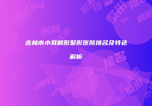 吉林市小耳畸形整形医院排名及特色解析