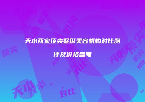 天水两家顶尖整形美容机构对比测评及价格参考