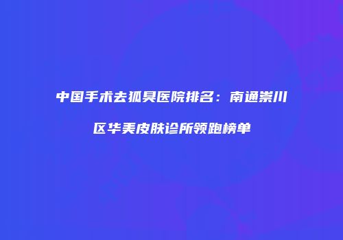 中国手术去狐臭医院排名：南通崇川区华美皮肤诊所领跑榜单