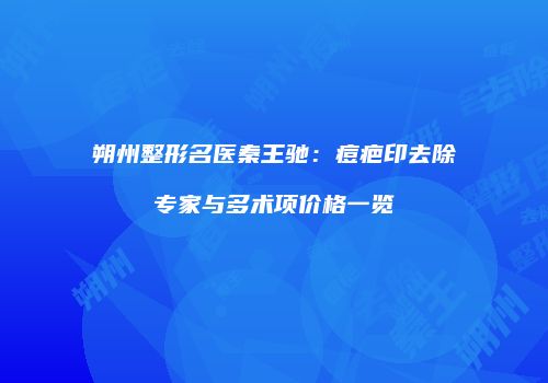 朔州整形名医秦王驰：痘疤印去除专家与多术项价格一览