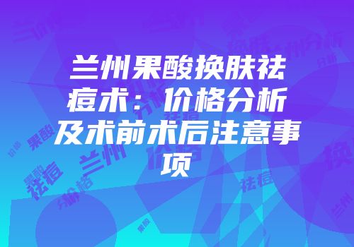 兰州果酸换肤祛痘术：价格分析及术前术后注意事项