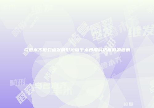 乌鲁木齐唇裂继发畸形修复手术费用解析与影响因素