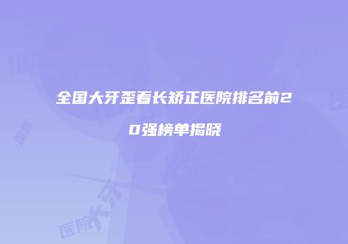 全国大牙歪着长矫正医院排名前20强榜单揭晓
