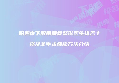 昭通市下颌角磨骨整形医生排名十强及非手术瘦脸方法介绍