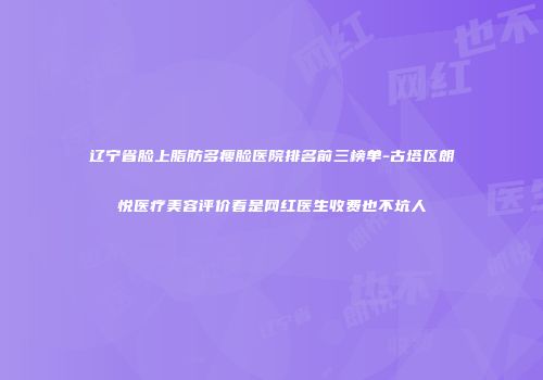 辽宁省脸上脂肪多瘦脸医院排名前三榜单-古塔区朗悦医疗美容评价看是网红医生收费也不坑人