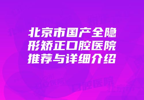北京市国产全隐形矫正口腔医院推荐与详细介绍