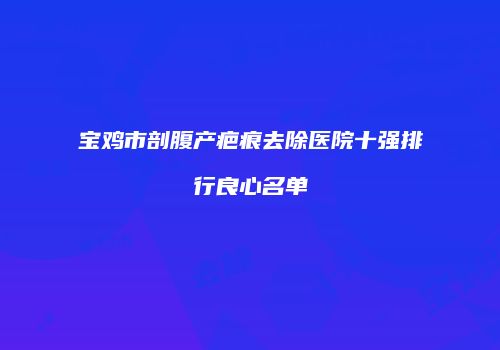 宝鸡市剖腹产疤痕去除医院十强排行良心名单