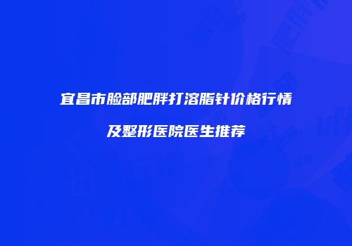 宜昌市脸部肥胖打溶脂针价格行情及整形医院医生推荐