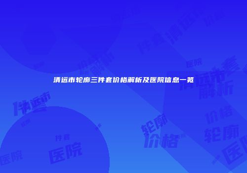 清远市轮廓三件套价格解析及医院信息一览