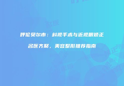 呼伦贝尔市：斜视手术与近视眼矫正名医齐聚，美容整形推荐指南