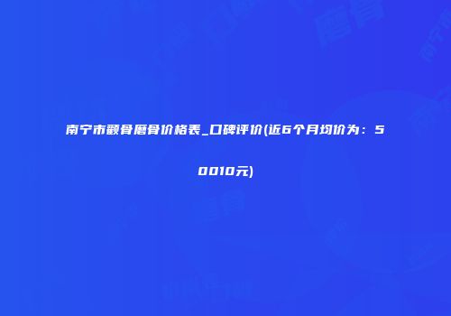 南宁市颧骨磨骨价格表_口碑评价(近6个月均价为：50010元)