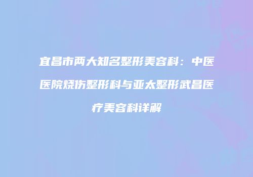 宜昌市两大知名整形美容科：中医医院烧伤整形科与亚太整形武昌医疗美容科详解