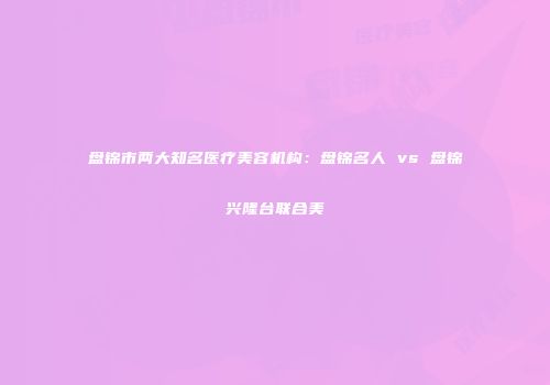 盘锦市两大知名医疗美容机构：盘锦名人 vs 盘锦兴隆台联合美