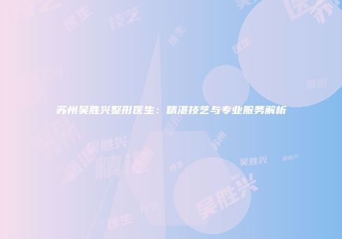 苏州吴胜兴整形医生：精湛技艺与专业服务解析