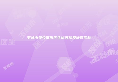 玉林市颈纹整形医生排名榜及推荐医院