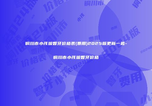 铜川市小孩拔智牙价格表(费用)2025版更新一览-铜川市小孩拔智牙价格