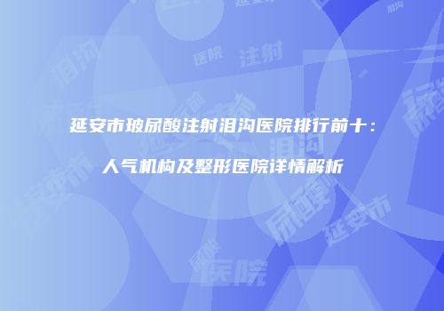 延安市玻尿酸注射泪沟医院排行前十：人气机构及整形医院详情解析