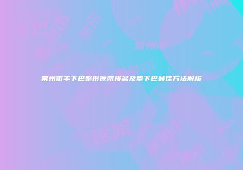 常州市丰下巴整形医院排名及垫下巴最佳方法解析