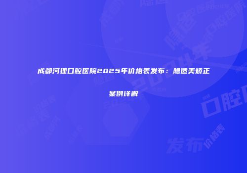 成都河狸口腔医院2025年价格表发布：隐适美矫正案例详解