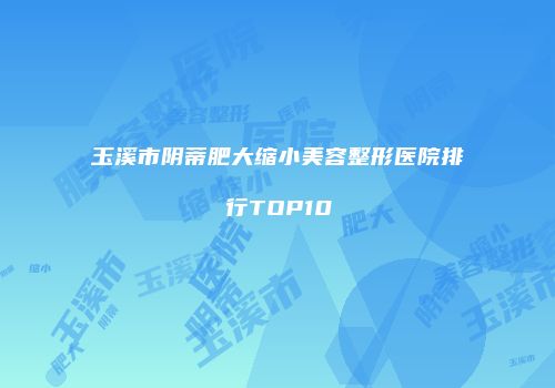 玉溪市阴蒂肥大缩小美容整形医院排行TOP10