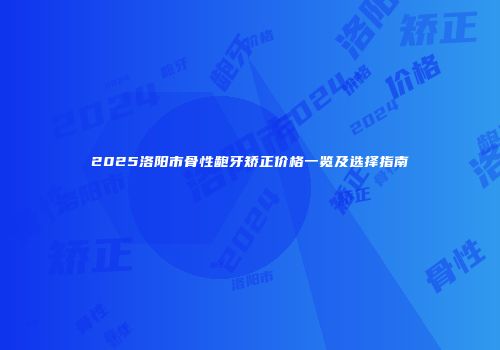 2025洛阳市骨性龅牙矫正价格一览及选择指南