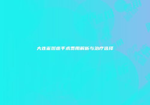 大连雀斑痣手术费用解析与治疗选择