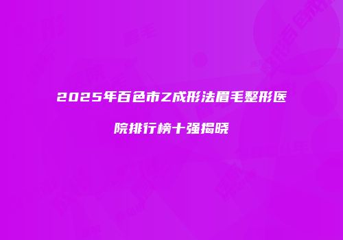 2025年百色市Z成形法眉毛整形医院排行榜十强揭晓