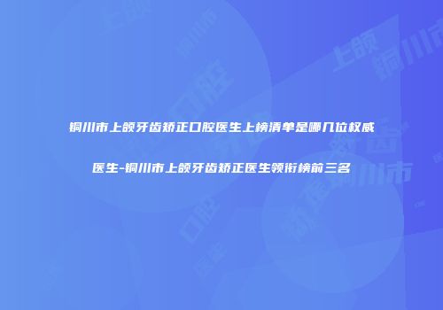 铜川市上颌牙齿矫正口腔医生上榜清单是哪几位权威医生-铜川市上颌牙齿矫正医生领衔榜前三名