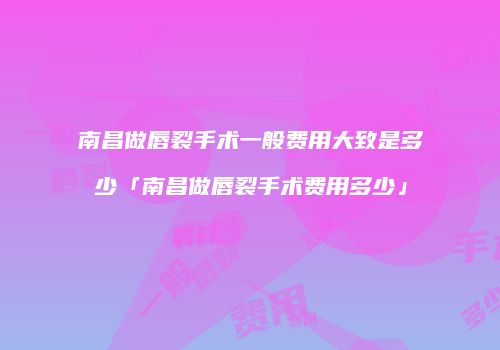 南昌做唇裂手术一般费用大致是多少「南昌做唇裂手术费用多少」