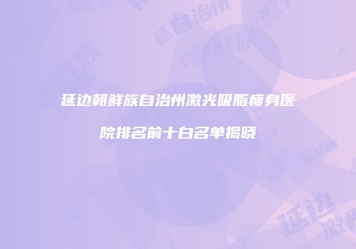 延边朝鲜族自治州激光吸脂瘦身医院排名前十白名单揭晓