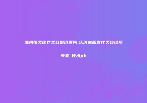 温州恒美医疗美容整形医院,乐清兰积医疗美容诊所专家-技术pk