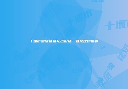 十堰市黑脸娃娃祛斑价格一览及医院推荐