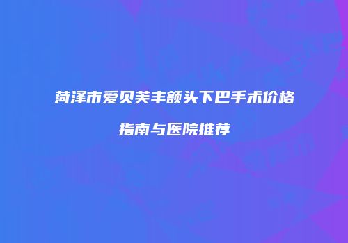 菏泽市爱贝芙丰额头下巴手术价格指南与医院推荐
