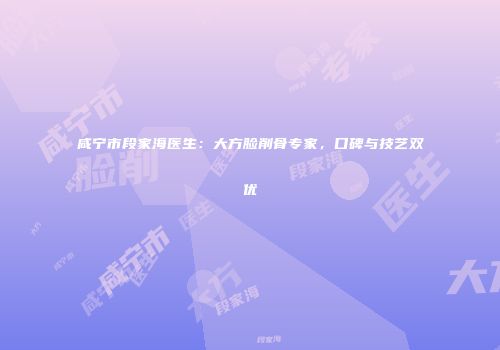 咸宁市段家海医生：大方脸削骨专家，口碑与技艺双优