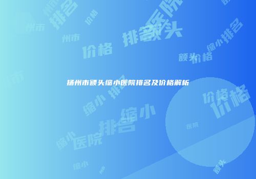 扬州市额头缩小医院排名及价格解析