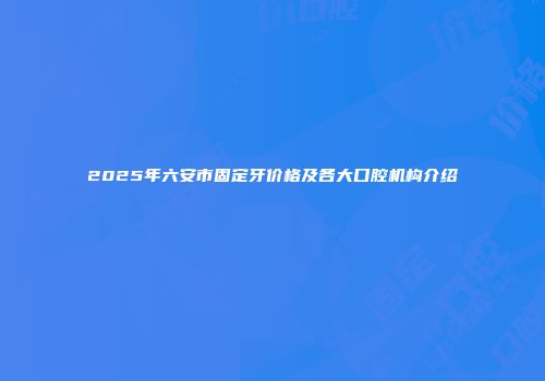 2025年六安市固定牙价格及各大口腔机构介绍