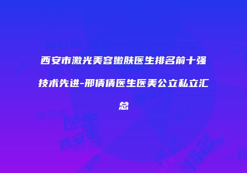 西安市激光美容嫩肤医生排名前十强技术先进-邢倩倩医生医美公立私立汇总