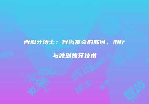 普洱牙博士：智齿发炎的成因、治疗与微创拔牙技术