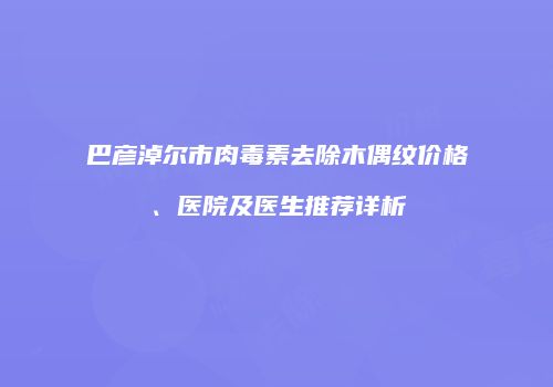巴彦淖尔市肉毒素去除木偶纹价格、医院及医生推荐详析