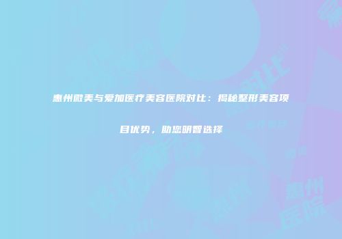 惠州微美与爱加医疗美容医院对比：揭秘整形美容项目优势，助您明智选择