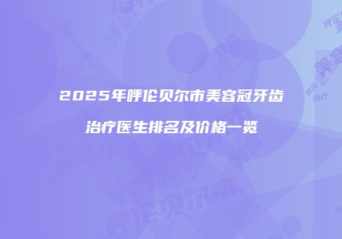 2025年呼伦贝尔市美容冠牙齿治疗医生排名及价格一览