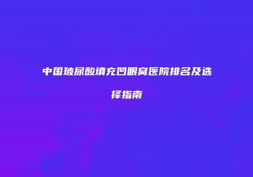 中国玻尿酸填充凹眼窝医院排名及选择指南