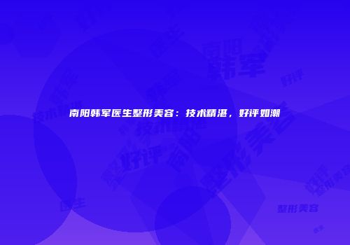 南阳韩军医生整形美容：技术精湛，好评如潮