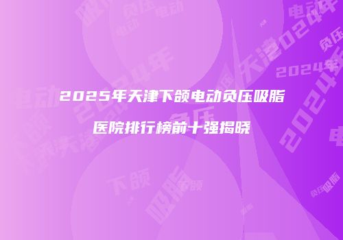 2025年天津下颌电动负压吸脂医院排行榜前十强揭晓