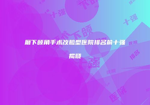 磨下颌角手术改脸型医院排名前十强揭晓
