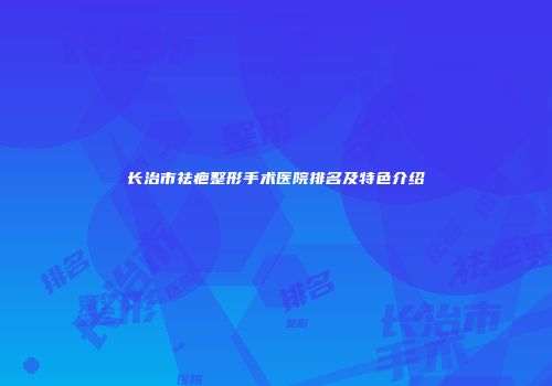 长治市祛疤整形手术医院排名及特色介绍